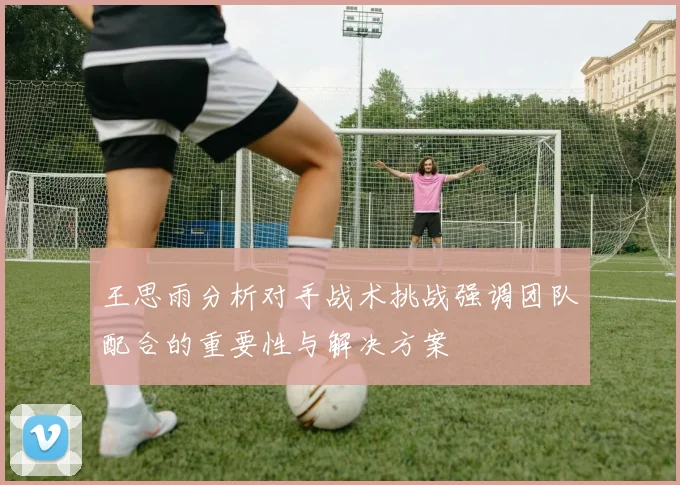 王思雨分析对手战术挑战强调团队配合的重要性与解决方案