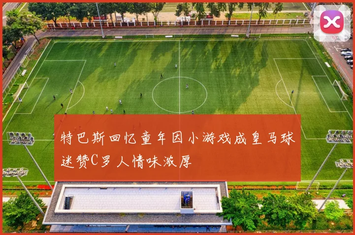 特巴斯回忆童年因小游戏成皇马球迷赞C罗人情味浓厚