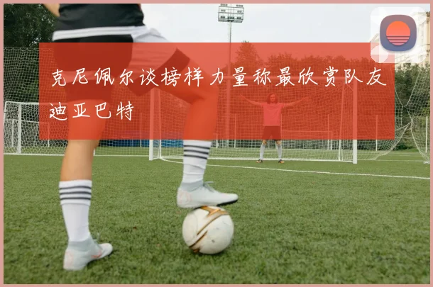 克尼佩尔谈榜样力量称最欣赏队友迪亚巴特