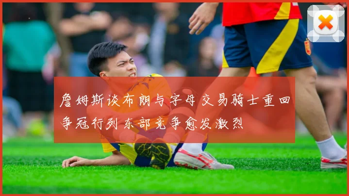 詹姆斯谈布朗与字母交易骑士重回争冠行列东部竞争愈发激烈
