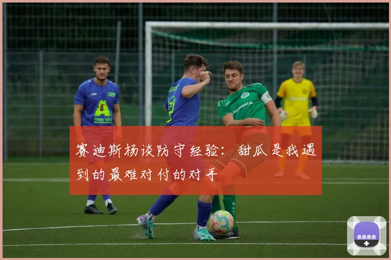赛迪斯杨谈防守经验:甜瓜是我遇到的最难对付的对手