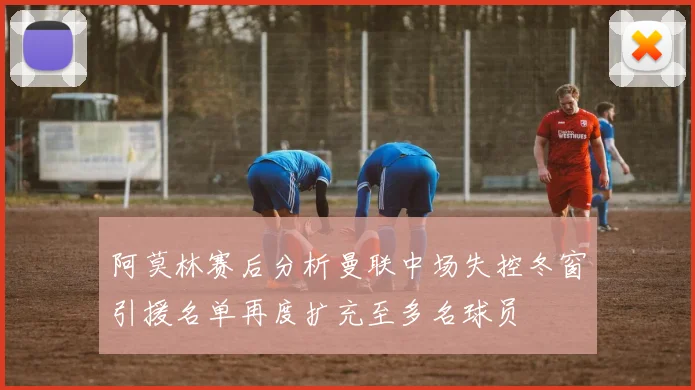 阿莫林赛后分析曼联中场失控冬窗引援名单再度扩充至多名球员