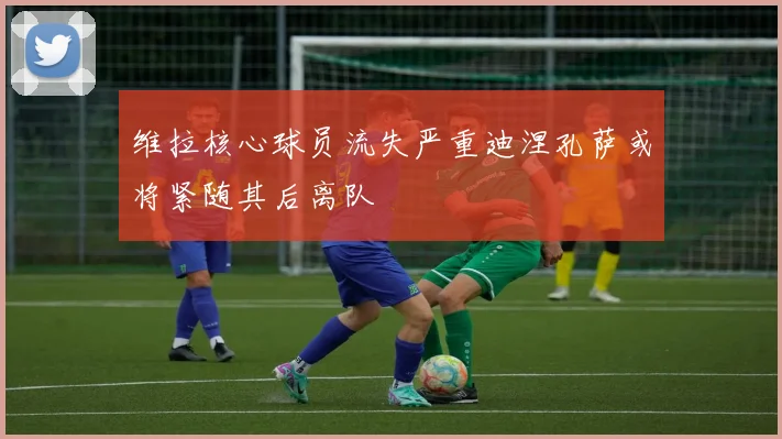 维拉核心球员流失严重迪涅孔萨或将紧随其后离队