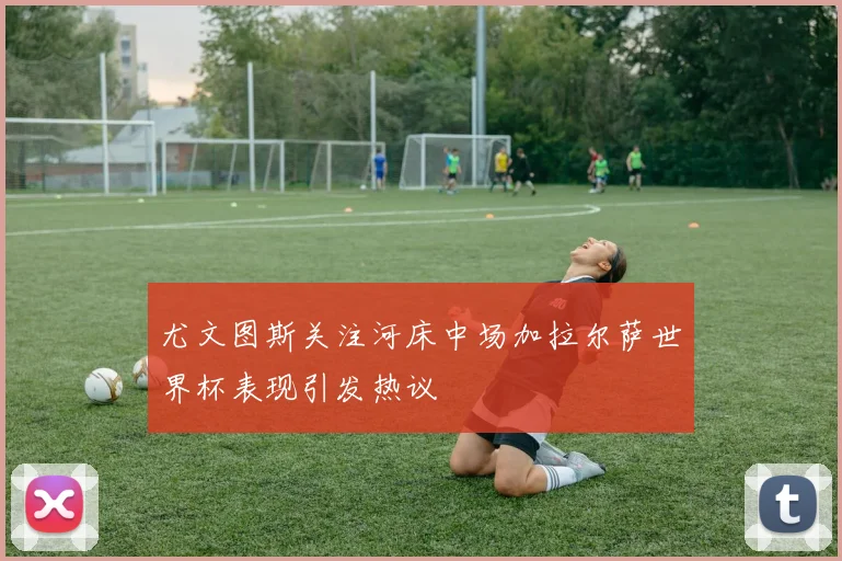 尤文图斯关注河床中场加拉尔萨世界杯表现引发热议