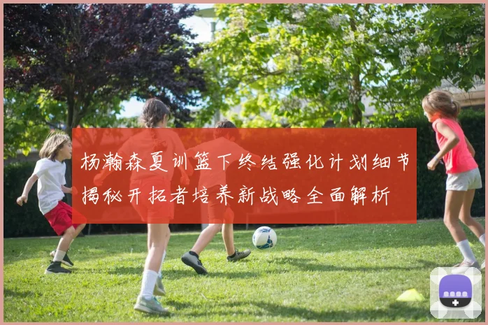 杨瀚森夏训篮下终结强化计划细节揭秘开拓者培养新战略全面解析